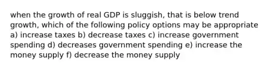 when the growth of real GDP is sluggish, that is below trend growth, which of the following policy options may be appropriate a) increase taxes b) decrease taxes c) increase government spending d) decreases government spending e) increase the money supply f) decrease the money supply