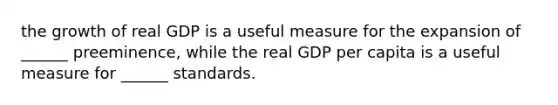 the growth of real GDP is a useful measure for the expansion of ______ preeminence, while the real GDP per capita is a useful measure for ______ standards.