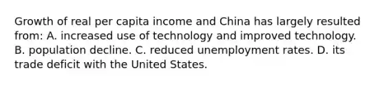 Growth of real per capita income and China has largely resulted from: A. increased use of technology and improved technology. B. population decline. C. reduced <a href='https://www.questionai.com/knowledge/kh7PJ5HsOk-unemployment-rate' class='anchor-knowledge'>unemployment rate</a>s. D. its trade deficit with the United States.