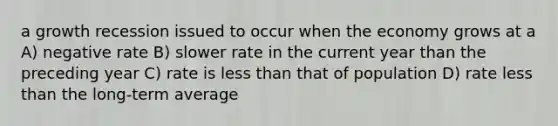 a growth recession issued to occur when the economy grows at a A) negative rate B) slower rate in the current year than the preceding year C) rate is less than that of population D) rate less than the long-term average