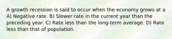 A growth recession is said to occur when the economy grows at a A) Negative rate. B) Slower rate in the current year than the preceding year. C) Rate less than the long-term average. D) Rate less than that of population.