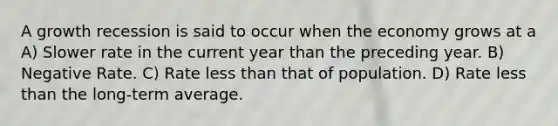 A growth recession is said to occur when the economy grows at a A) Slower rate in the current year than the preceding year. B) Negative Rate. C) Rate less than that of population. D) Rate less than the long-term average.