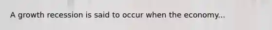 A growth recession is said to occur when the economy...