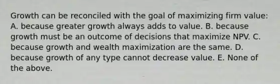 Growth can be reconciled with the goal of maximizing firm value: A. because greater growth always adds to value. B. because growth must be an outcome of decisions that maximize NPV. C. because growth and wealth maximization are the same. D. because growth of any type cannot decrease value. E. None of the above.