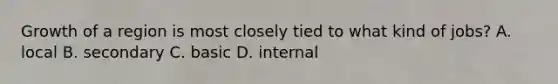 Growth of a region is most closely tied to what kind of jobs? A. local B. secondary C. basic D. internal