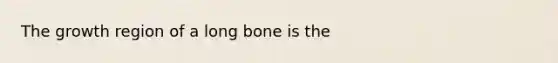 The growth region of a long bone is the