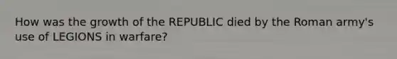 How was the growth of the REPUBLIC died by the Roman army's use of LEGIONS in warfare?