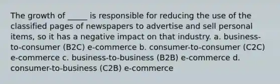 The growth of _____ is responsible for reducing the use of the classified pages of newspapers to advertise and sell personal items, so it has a negative impact on that industry. a. business-to-consumer (B2C) e-commerce b. consumer-to-consumer (C2C) e-commerce c. business-to-business (B2B) e-commerce d. consumer-to-business (C2B) e-commerce