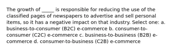 The growth of _____ is responsible for reducing the use of the classified pages of newspapers to advertise and sell personal items, so it has a negative impact on that industry. Select one: a. business-to-consumer (B2C) e-commerce b. consumer-to-consumer (C2C) e-commerce c. business-to-business (B2B) e-commerce d. consumer-to-business (C2B) e-commerce