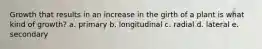 Growth that results in an increase in the girth of a plant is what kind of growth? a. primary b. longitudinal c. radial d. lateral e. secondary