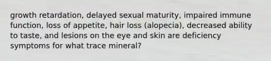 growth retardation, delayed sexual maturity, impaired immune function, loss of appetite, hair loss (alopecia), decreased ability to taste, and lesions on the eye and skin are deficiency symptoms for what trace mineral?