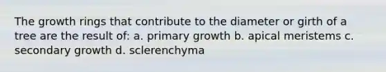 The growth rings that contribute to the diameter or girth of a tree are the result of: a. primary growth b. apical meristems c. secondary growth d. sclerenchyma