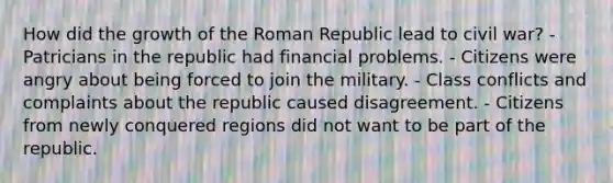 How did the growth of the Roman Republic lead to civil war? - Patricians in the republic had financial problems. - Citizens were angry about being forced to join the military. - Class conflicts and complaints about the republic caused disagreement. - Citizens from newly conquered regions did not want to be part of the republic.