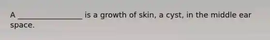 A _________________ is a growth of skin, a cyst, in the middle ear space.