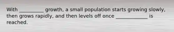 With __________ growth, a small population starts growing slowly, then grows rapidly, and then levels off once _____________ is reached.