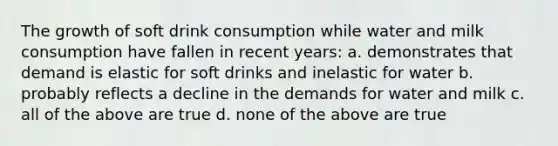 The growth of soft drink consumption while water and milk consumption have fallen in recent years: a. demonstrates that demand is elastic for soft drinks and inelastic for water b. probably reflects a decline in the demands for water and milk c. all of the above are true d. none of the above are true