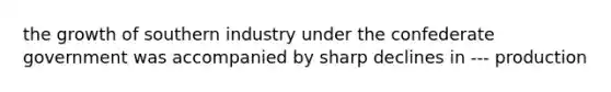 the growth of southern industry under the confederate government was accompanied by sharp declines in --- production