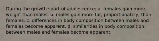 During the growth spurt of adolescence: a. females gain more weight than males. b. males gain more fat, proportionately, than females. c. differences in body composition between males and females become apparent. d. similarities in body composition between males and females become apparent.