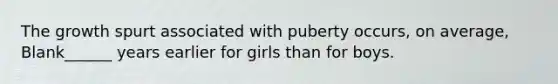 The growth spurt associated with puberty occurs, on average, Blank______ years earlier for girls than for boys.