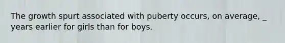 The growth spurt associated with puberty occurs, on average, _ years earlier for girls than for boys.