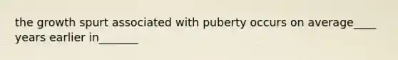 the growth spurt associated with puberty occurs on average____ years earlier in_______