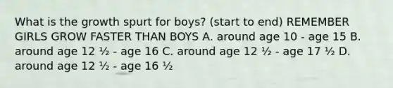 What is the growth spurt for boys? (start to end) REMEMBER GIRLS GROW FASTER THAN BOYS A. around age 10 - age 15 B. around age 12 ½ - age 16 C. around age 12 ½ - age 17 ½ D. around age 12 ½ - age 16 ½