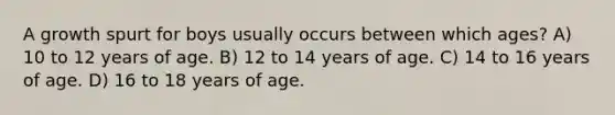 A growth spurt for boys usually occurs between which ages? A) 10 to 12 years of age. B) 12 to 14 years of age. C) 14 to 16 years of age. D) 16 to 18 years of age.