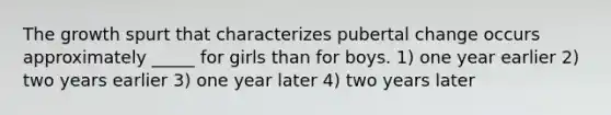 The growth spurt that characterizes pubertal change occurs approximately _____ for girls than for boys. 1) one year earlier 2) two years earlier 3) one year later 4) two years later