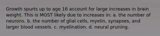 Growth spurts up to age 16 account for large increases in brain weight. This is MOST likely due to increases in: a. the number of neurons. b. the number of glial cells, myelin, synapses, and larger blood vessels. c. myelination. d. neural pruning.