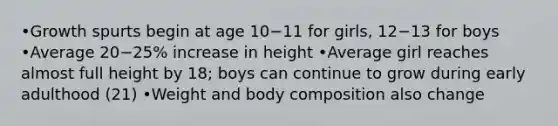 •Growth spurts begin at age 10−11 for girls, 12−13 for boys •Average 20−25% increase in height •Average girl reaches almost full height by 18; boys can continue to grow during early adulthood (21) •Weight and body composition also change