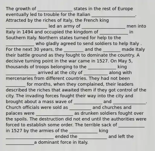 The growth of ________________ states in the rest of Europe eventually led to trouble for the Italian ____________________. Attracted by the riches of Italy, the French king ___________________ led an army of ____________________ men into Italy in 1494 and occupied the kingdom of _____________ in Southern Italy. Northern states turned for help to the _____________ who gladly agreed to send soldiers to help Italy . For the next 30 years, the _________ and the ________ made Italy their battle ground as they fought to dominate the country. A decisive turning point in the war came in 1527. On May 5, thousands of troops belonging to the _____________ king ______________ arrived at the city of ___________ along with mercenaries from different countries. They had not been _________ for months, when they complained, their leaders described the riches that awaited them if they got control of the city. The invading forces fought their way into the city and brought about a mass wave of _____________ and _______________. Church officials were sold as __________ and churches and palaces were _________________ as drunken soldiers fought over the spoils. The destruction did not end until the authorities were forced to establish some order. The terrible sack of ____________ in 1527 by the armies of the _____________ king ______________________ ended the _____________ and left the _____________a dominant force in Italy.