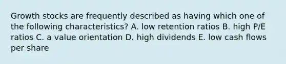 Growth stocks are frequently described as having which one of the following characteristics? A. low retention ratios B. high P/E ratios C. a value orientation D. high dividends E. low cash flows per share