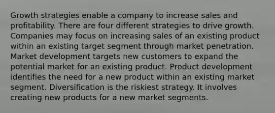 Growth strategies enable a company to increase sales and profitability. There are four different strategies to drive growth. Companies may focus on increasing sales of an existing product within an existing target segment through market penetration. Market development targets new customers to expand the potential market for an existing product. Product development identifies the need for a new product within an existing market segment. Diversification is the riskiest strategy. It involves creating new products for a new market segments.