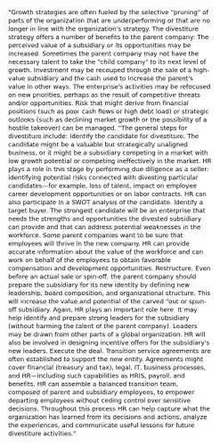 "Growth strategies are often fueled by the selective "pruning" of parts of the organization that are underperforming or that are no longer in line with the organization's strategy. The divestiture strategy offers a number of benefits to the parent company: The perceived value of a subsidiary or its opportunities may be increased. Sometimes the parent company may not have the necessary talent to take the "child company" to its next level of growth. Investment may be recouped through the sale of a high-value subsidiary and the cash used to increase the parent's value in other ways. The enterprise's activities may be refocused on new priorities, perhaps as the result of competitive threats and/or opportunities. Risk that might derive from financial positions (such as poor cash flows or high debt load) or strategic outlooks (such as declining market growth or the possibility of a hostile takeover) can be managed. "The general steps for divestiture include: Identify the candidate for divestiture. The candidate might be a valuable but strategically unaligned business, or it might be a subsidiary competing in a market with low growth potential or competing ineffectively in the market. HR plays a role in this stage by performing due diligence as a seller: identifying potential risks connected with divesting particular candidates—for example, loss of talent, impact on employee career development opportunities or on labor contracts. HR can also participate in a SWOT analysis of the candidate. Identify a target buyer. The strongest candidate will be an enterprise that needs the strengths and opportunities the divested subsidiary can provide and that can address potential weaknesses in the workforce. Some parent companies want to be sure that employees will thrive in the new company. HR can provide accurate information about the value of the workforce and can work on behalf of the employees to obtain favorable compensation and development opportunities. Restructure. Even before an actual sale or spin-off, the parent company should prepare the subsidiary for its new identity by defining new leadership, board composition, and organizational structure. This will increase the value and potential of the carved "out or spun-off subsidiary. Again, HR plays an important role here. It may help identify and prepare strong leaders for the subsidiary (without harming the talent of the parent company). Leaders may be drawn from other parts of a global organization. HR will also be involved in designing incentive offers for the subsidiary's new leaders. Execute the deal. Transition service agreements are often established to support the new entity. Agreements might cover financial (treasury and tax), legal, IT, business processes, and HR—including such capabilities as HRIS, payroll, and benefits. HR can assemble a balanced transition team, composed of parent and subsidiary employees, to empower departing employees without ceding control over sensitive decisions. Throughout this process HR can help capture what the organization has learned from its decisions and actions, analyze the experiences, and communicate useful lessons for future divestiture activities."