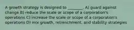 A growth strategy is designed to ________. A) guard against change B) reduce the scale or scope of a corporation's operations C) increase the scale or scope of a corporation's operations D) mix growth, retrenchment, and stability strategies