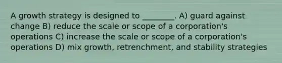A growth strategy is designed to ________. A) guard against change B) reduce the scale or scope of a corporation's operations C) increase the scale or scope of a corporation's operations D) mix growth, retrenchment, and stability strategies