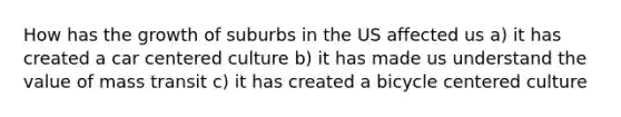 How has the growth of suburbs in the US affected us a) it has created a car centered culture b) it has made us understand the value of mass transit c) it has created a bicycle centered culture