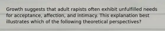 Growth suggests that adult rapists often exhibit unfulfilled needs for acceptance, affection, and intimacy. This explanation best illustrates which of the following theoretical perspectives?