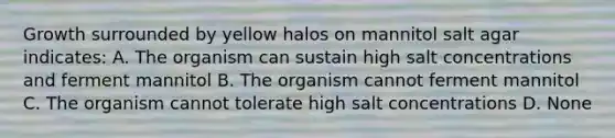 Growth surrounded by yellow halos on mannitol salt agar indicates: A. The organism can sustain high salt concentrations and ferment mannitol B. The organism cannot ferment mannitol C. The organism cannot tolerate high salt concentrations D. None