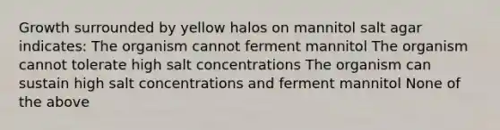 Growth surrounded by yellow halos on mannitol salt agar indicates: The organism cannot ferment mannitol The organism cannot tolerate high salt concentrations The organism can sustain high salt concentrations and ferment mannitol None of the above