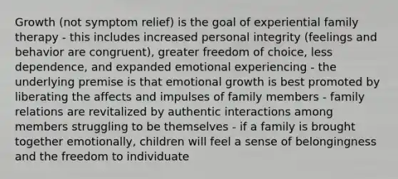 Growth (not symptom relief) is the goal of experiential family therapy - this includes increased personal integrity (feelings and behavior are congruent), greater freedom of choice, less dependence, and expanded emotional experiencing - the underlying premise is that emotional growth is best promoted by liberating the affects and impulses of family members - family relations are revitalized by authentic interactions among members struggling to be themselves - if a family is brought together emotionally, children will feel a sense of belongingness and the freedom to individuate