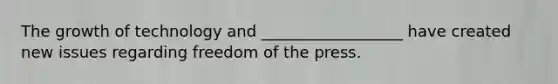 The growth of technology and __________________ have created new issues regarding freedom of the press.