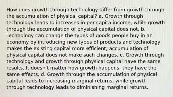 How does growth through technology differ from growth through the accumulation of physical capital? a. Growth through technology leads to increases in per capita income, while growth through the accumulation of physical capital does not. b. Technology can change the types of goods people buy in an economy by introducing new types of products and technology makes the existing capital more efficient; accumulation of physical capital does not make such changes. c. Growth through technology and growth through physical capital have the same results. It doesn't matter how growth happens; they have the same effects. d. Growth through the accumulation of physical capital leads to increasing marginal returns, while growth through technology leads to diminishing marginal returns.