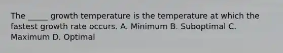 The _____ growth temperature is the temperature at which the fastest growth rate occurs. A. Minimum B. Suboptimal C. Maximum D. Optimal