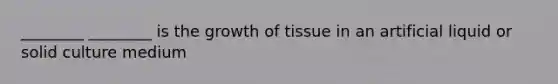 ________ ________ is the growth of tissue in an artificial liquid or solid culture medium