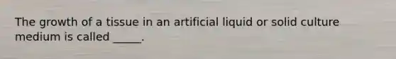 The growth of a tissue in an artificial liquid or solid culture medium is called _____.