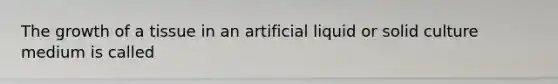 The growth of a tissue in an artificial liquid or solid culture medium is called