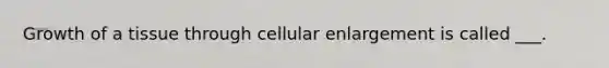 Growth of a tissue through cellular enlargement is called ___.