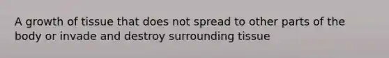A growth of tissue that does not spread to other parts of the body or invade and destroy surrounding tissue