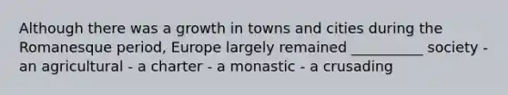 Although there was a growth in towns and cities during the Romanesque period, Europe largely remained __________ society - an agricultural - a charter - a monastic - a crusading